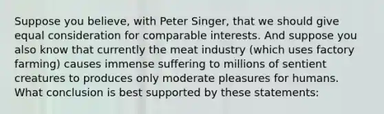 Suppose you believe, with Peter Singer, that we should give equal consideration for comparable interests. And suppose you also know that currently the meat industry (which uses factory farming) causes immense suffering to millions of sentient creatures to produces only moderate pleasures for humans. What conclusion is best supported by these statements: