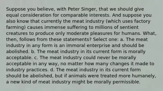 Suppose you believe, with Peter Singer, that we should give equal consideration for comparable interests. And suppose you also know that currently the meat industry (which uses factory farming) causes immense suffering to millions of sentient creatures to produce only moderate pleasures for humans. What, then, follows from these statements? Select one: a. The meat industry in any form is an immoral enterprise and should be abolished. b. The meat industry in its current form is morally acceptable. c. The meat industry could never be morally acceptable in any way, no matter how many changes it made to industry practices. d. The meat industry in its current form should be abolished, but if animals were treated more humanely, a new kind of meat industry might be morally permissible.