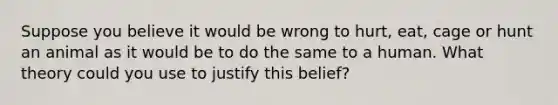 Suppose you believe it would be wrong to hurt, eat, cage or hunt an animal as it would be to do the same to a human. What theory could you use to justify this belief?