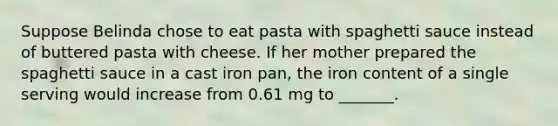 Suppose Belinda chose to eat pasta with spaghetti sauce instead of buttered pasta with cheese. If her mother prepared the spaghetti sauce in a cast iron pan, the iron content of a single serving would increase from 0.61 mg to _______.