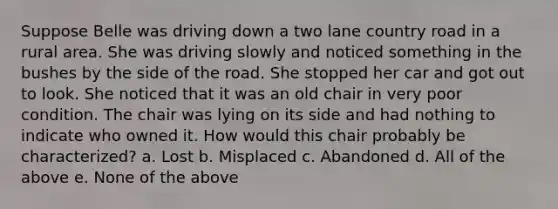 Suppose Belle was driving down a two lane country road in a rural area. She was driving slowly and noticed something in the bushes by the side of the road. She stopped her car and got out to look. She noticed that it was an old chair in very poor condition. The chair was lying on its side and had nothing to indicate who owned it. How would this chair probably be characterized? a. Lost b. Misplaced c. Abandoned d. All of the above e. None of the above