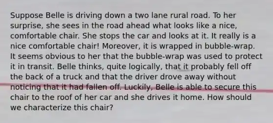 Suppose Belle is driving down a two lane rural road. To her surprise, she sees in the road ahead what looks like a nice, comfortable chair. She stops the car and looks at it. It really is a nice comfortable chair! Moreover, it is wrapped in bubble-wrap. It seems obvious to her that the bubble-wrap was used to protect it in transit. Belle thinks, quite logically, that it probably fell off the back of a truck and that the driver drove away without noticing that it had fallen off. Luckily, Belle is able to secure this chair to the roof of her car and she drives it home. How should we characterize this chair?