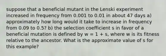 suppose that a beneficial mutant in the Lenski experiment increased in frequency from 0.001 to 0.01 in about 47 days a) approximately how long would it take to increase in frequency from 0.09 to 0.5? b) the selection coefficient s in favor of a beneficial mutation is defined by w = 1 + s, where w is its fitness relative to the ancestor. What is the approximate value of s for this example?