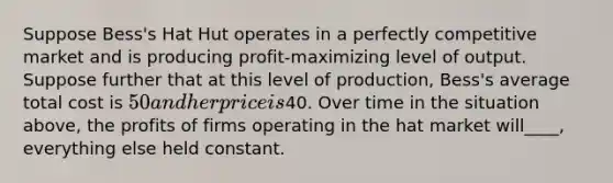 Suppose Bess's Hat Hut operates in a perfectly competitive market and is producing profit-maximizing level of output. Suppose further that at this level of production, Bess's average total cost is 50 and her price is40. Over time in the situation above, the profits of firms operating in the hat market will____, everything else held constant.