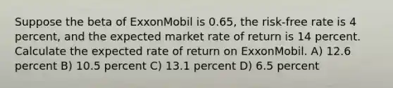 Suppose the beta of ExxonMobil is 0.65, the risk-free rate is 4 percent, and the expected market rate of return is 14 percent. Calculate the expected rate of return on ExxonMobil. A) 12.6 percent B) 10.5 percent C) 13.1 percent D) 6.5 percent