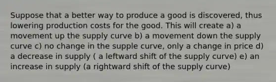 Suppose that a better way to produce a good is discovered, thus lowering production costs for the good. This will create a) a movement up the supply curve b) a movement down the supply curve c) no change in the supple curve, only a change in price d) a decrease in supply ( a leftward shift of the supply curve) e) an increase in supply (a rightward shift of the supply curve)