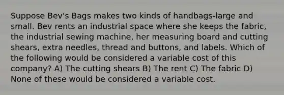 Suppose Bev's Bags makes two kinds of handbags-large and small. Bev rents an industrial space where she keeps the fabric, the industrial sewing machine, her measuring board and cutting shears, extra needles, thread and buttons, and labels. Which of the following would be considered a variable cost of this company? A) The cutting shears B) The rent C) The fabric D) None of these would be considered a variable cost.