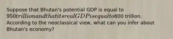 Suppose that Bhutan's potential GDP is equal to 950 trillion and that its real GDP is equal to800 trillion. According to the neoclassical view, what can you infer about Bhutan's economy?