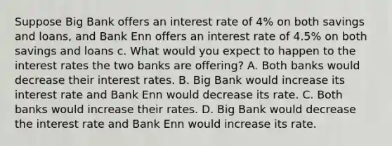 Suppose Big Bank offers an interest rate of 4% on both savings and loans, and Bank Enn offers an interest rate of 4.5% on both savings and loans c. What would you expect to happen to the interest rates the two banks are offering? A. Both banks would decrease their interest rates. B. Big Bank would increase its interest rate and Bank Enn would decrease its rate. C. Both banks would increase their rates. D. Big Bank would decrease the interest rate and Bank Enn would increase its rate.