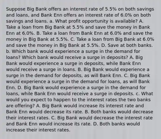 Suppose Big Bank offers an interest rate of 5.5% on both savings and​ loans, and Bank Enn offers an interest rate of 6.0​% on both savings and loans. a. What profit opportunity is​ available? A. Take a loan from Big Bank at 5.5​% and save the money in Bank Enn at 6.0​%. B. Take a loan from Bank Enn at 6.0​% and save the money in Big Bank at 5.5​%. C. Take a loan from Big Bank at 6.0​% and save the money in Big Bank at 5.5​%. D. Save at both banks. b. Which bank would experience a surge in the demand for​ loans? Which bank would receive a surge in​ deposits? A. Big Bank would experience a surge in​ deposits, while Bank Enn would receive a surge in loans. B. Big Bank would experience a surge in the demand for​ deposits, as will Bank Enn. C. Big Bank would experience a surge in the demand for​ loans, as will Bank Enn. D. Big Bank would experience a surge in the demand for​ loans, while Bank Enn would receive a surge in deposits. c. What would you expect to happen to the interest rates the two banks are​ offering? A. Big Bank would increase its interest rate and Bank Enn would decrease its rate. B. Both banks would decrease their interest rates. C. Big Bank would decrease the interest rate and Bank Enn would increase its rate. D. Both banks would increase their interest rates.