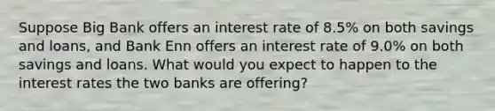 Suppose Big Bank offers an interest rate of 8.5​% on both savings and​ loans, and Bank Enn offers an interest rate of 9.0​% on both savings and loans. What would you expect to happen to the interest rates the two banks are​ offering?