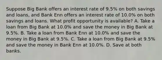 Suppose Big Bank offers an interest rate of 9.5​% on both savings and​ loans, and Bank Enn offers an interest rate of 10.0​% on both savings and loans. What profit opportunity is​ available? A. Take a loan from Big Bank at 10.0​% and save the money in Big Bank at 9.5​%. B. Take a loan from Bank Enn at 10.0​% and save the money in Big Bank at 9.5​%. C. Take a loan from Big Bank at 9.5​% and save the money in Bank Enn at 10.0​%. D. Save at both banks.