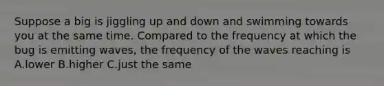 Suppose a big is jiggling up and down and swimming towards you at the same time. Compared to the frequency at which the bug is emitting waves, the frequency of the waves reaching is A.lower B.higher C.just the same