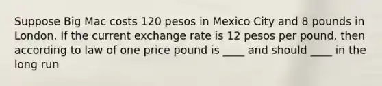 Suppose Big Mac costs 120 pesos in Mexico City and 8 pounds in London. If the current exchange rate is 12 pesos per pound, then according to law of one price pound is ____ and should ____ in the long run