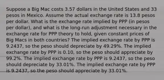 Suppose a Big Mac costs 3.57 dollars in the United States and 33 pesos in Mexico. Assume the actual exchange rate is 13.8 pesos per dollar. What is the exchange rate implied by PPP (in pesos per dollar), and what is the long-run adjustment necessary in the exchange rate for PPP theory to hold, given constant prices of Big Macs in both countries? The implied exchange rate by PPP is 9.2437, so the peso should depreciate by 49.29%. The implied exchange rate by PPP is 0.10, so the peso should appreciate by 99.2%. The implied exchange rate by PPP is 9.2437, so the peso should depreciate by 33.01%. The implied exchange rate by PPP is 9.2437, so the peso should appreciate by 33.01%.