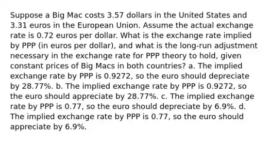 Suppose a Big Mac costs 3.57 dollars in the United States and 3.31 euros in the European Union. Assume the actual exchange rate is 0.72 euros per dollar. What is the exchange rate implied by PPP (in euros per dollar), and what is the long-run adjustment necessary in the exchange rate for PPP theory to hold, given constant prices of Big Macs in both countries? a. The implied exchange rate by PPP is 0.9272, so the euro should depreciate by 28.77%. b. The implied exchange rate by PPP is 0.9272, so the euro should appreciate by 28.77%. c. The implied exchange rate by PPP is 0.77, so the euro should depreciate by 6.9%. d. The implied exchange rate by PPP is 0.77, so the euro should appreciate by 6.9%.