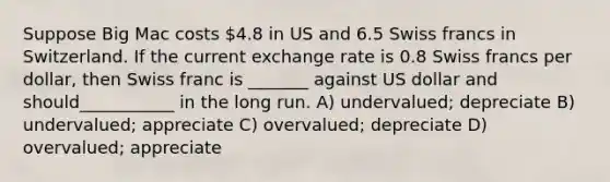 Suppose Big Mac costs 4.8 in US and 6.5 Swiss francs in Switzerland. If the current exchange rate is 0.8 Swiss francs per dollar, then Swiss franc is _______ against US dollar and should___________ in the long run. A) undervalued; depreciate B) undervalued; appreciate C) overvalued; depreciate D) overvalued; appreciate