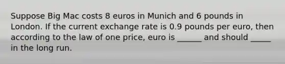 Suppose Big Mac costs 8 euros in Munich and 6 pounds in London. If the current exchange rate is 0.9 pounds per euro, then according to the law of one price, euro is ______ and should _____ in the long run.