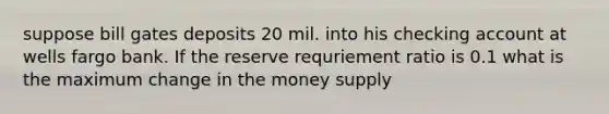 suppose bill gates deposits 20 mil. into his checking account at wells fargo bank. If the reserve requriement ratio is 0.1 what is the maximum change in the money supply