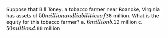 Suppose that Bill Toney, a tobacco farmer near Roanoke, Virginia has assets of 50 million and liabilities of38 million. What is the equity for this tobacco farmer? a. 6 million b.12 million c. 50 million d.88 million