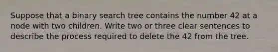 Suppose that a binary search tree contains the number 42 at a node with two children. Write two or three clear sentences to describe the process required to delete the 42 from the tree.