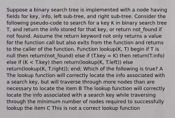 Suppose a binary search tree is implemented with a node having fields for key, info, left sub-tree, and right sub-tree. Consider the following pseudo-code to search for a key K in binary search tree T, and return the info stored for that key, or return not_found if not found. Assume the return keyword not only returns a value for the function call but also exits from the function and returns to the caller of the function. Function lookup(K, T) begin if T is null then return(not_found) else if (T.key = K) then return(T.info) else if (K < T.key) then return(lookup(K, T.left)) else return(lookup(K, T.right)); end; Which of the following is true? A The lookup function will correctly locate the info associated with a search key, but will traverse through more nodes than are necessary to locate the item B The lookup function will correctly locate the info associated with a search key while traversing through the minimum number of nodes required to successfully lookup the item C This is not a correct lookup function