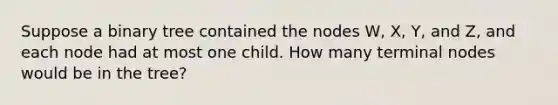 Suppose a binary tree contained the nodes W, X, Y, and Z, and each node had at most one child. How many terminal nodes would be in the tree?