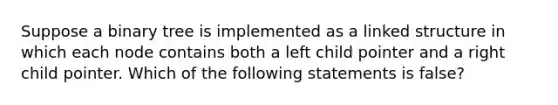 Suppose a binary tree is implemented as a linked structure in which each node contains both a left child pointer and a right child pointer. Which of the following statements is false?