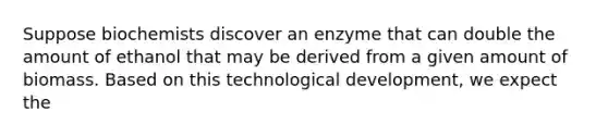 Suppose biochemists discover an enzyme that can double the amount of ethanol that may be derived from a given amount of biomass. Based on this technological development, we expect the