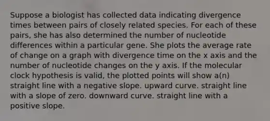 Suppose a biologist has collected data indicating divergence times between pairs of closely related species. For each of these pairs, she has also determined the number of nucleotide differences within a particular gene. She plots the average rate of change on a graph with divergence time on the x axis and the number of nucleotide changes on the y axis. If the molecular clock hypothesis is valid, the plotted points will show a(n) straight line with a negative slope. upward curve. straight line with a slope of zero. downward curve. straight line with a positive slope.