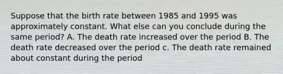 Suppose that the birth rate between 1985 and 1995 was approximately constant. What else can you conclude during the same period? A. The death rate increased over the period B. The death rate decreased over the period c. The death rate remained about constant during the period