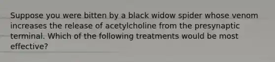 Suppose you were bitten by a black widow spider whose venom increases the release of acetylcholine from the presynaptic terminal. Which of the following treatments would be most effective?