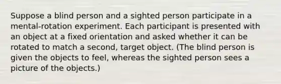 Suppose a blind person and a sighted person participate in a mental-rotation experiment. Each participant is presented with an object at a fixed orientation and asked whether it can be rotated to match a second, target object. (The blind person is given the objects to feel, whereas the sighted person sees a picture of the objects.)