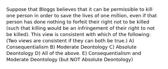 Suppose that Bloggs believes that it can be permissible to kill one person in order to save the lives of one million, even if that person has done nothing to forfeit their right not to be killed (such that killing would be an infringement of their right to not be killed). This view is consistent with which of the following: (Two views are consistent if they can both be true.) A) Consequentialism B) Moderate Deontology C) Absolute Deontology D) All of the above. E) Consequentialism and Moderate Deontology (but NOT Absolute Deontology)