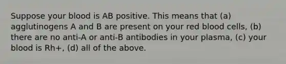 Suppose your blood is AB positive. This means that (a) agglutinogens A and B are present on your red blood cells, (b) there are no anti-A or anti-B antibodies in your plasma, (c) your blood is Rh+, (d) all of the above.