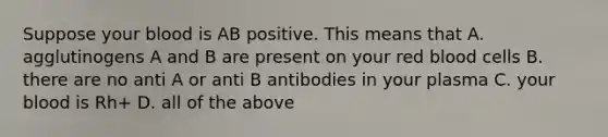 Suppose your blood is AB positive. This means that A. agglutinogens A and B are present on your red blood cells B. there are no anti A or anti B antibodies in your plasma C. your blood is Rh+ D. all of the above