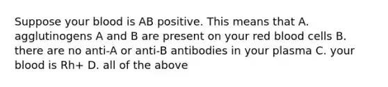 Suppose your blood is AB positive. This means that A. agglutinogens A and B are present on your red blood cells B. there are no anti-A or anti-B antibodies in your plasma C. your blood is Rh+ D. all of the above