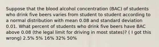 Suppose that the blood alcohol concentration (BAC) of students who drink five beers varies from student to student according to a normal distribution with mean 0.08 and standard deviation 0.01. What percent of students who drink five beers have BAC above 0.08 (the legal limit for driving in most states)? ( I got this wrong) 2.5% 5% 16% 32% 50%