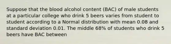 Suppose that the blood alcohol content (BAC) of male students at a particular college who drink 5 beers varies from student to student according to a Normal distribution with mean 0.08 and standard deviation 0.01. The middle 68% of students who drink 5 beers have BAC between