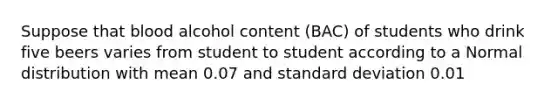 Suppose that blood alcohol content (BAC) of students who drink five beers varies from student to student according to a Normal distribution with mean 0.07 and standard deviation 0.01