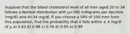 Suppose that the blood cholesterol level of all men aged 20 to 34 follows a Normal distribution with μ=190 milligrams per decilitre (mg/dl) and σ=34 mg/dl. If you choose a SRS of 100 men from this population, find the probability that x̄ falls within ± 4 mg/dl of μ a) 0.62 b) 0.68 c) 0.76 d) 0.95 e) 0.99