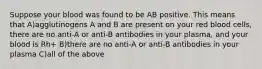 Suppose your blood was found to be AB positive. This means that A)agglutinogens A and B are present on your red blood cells, there are no anti-A or anti-B antibodies in your plasma, and your blood is Rh+ B)there are no anti-A or anti-B antibodies in your plasma C)all of the above