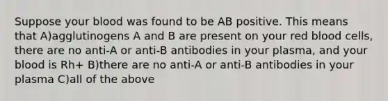 Suppose your blood was found to be AB positive. This means that A)agglutinogens A and B are present on your red blood cells, there are no anti-A or anti-B antibodies in your plasma, and your blood is Rh+ B)there are no anti-A or anti-B antibodies in your plasma C)all of the above