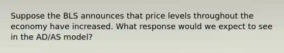 Suppose the BLS announces that price levels throughout the economy have increased. What response would we expect to see in the AD/AS model?