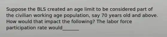 Suppose the BLS created an age limit to be considered part of the civilian working age population, say 70 years old and above. How would that impact the following? The labor force participation rate would_______