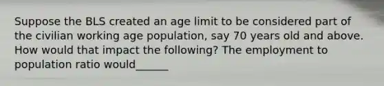 Suppose the BLS created an age limit to be considered part of the civilian working age population, say 70 years old and above. How would that impact the following? The employment to population ratio would______