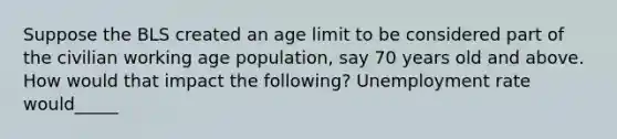 Suppose the BLS created an age limit to be considered part of the civilian working age population, say 70 years old and above. How would that impact the following? Unemployment rate would_____