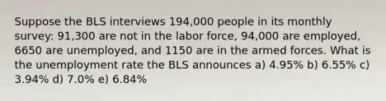 Suppose the BLS interviews 194,000 people in its monthly survey: 91,300 are not in the labor force, 94,000 are employed, 6650 are unemployed, and 1150 are in the armed forces. What is the unemployment rate the BLS announces a) 4.95% b) 6.55% c) 3.94% d) 7.0% e) 6.84%