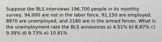 Suppose the BLS interviews 196,700 people in its monthly survey, 94,000 are not in the labor force, 91,150 are employed, 8870 are unemployed, and 2180 are in the armed forces. What is the unemployment rate the BLS announces a) 4.51% b) 8.87% c) 9.39% d) 9.73% e) 10.81%