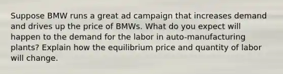 Suppose BMW runs a great ad campaign that increases demand and drives up the price of BMWs. What do you expect will happen to the demand for the labor in auto-manufacturing plants? Explain how the equilibrium price and quantity of labor will change.